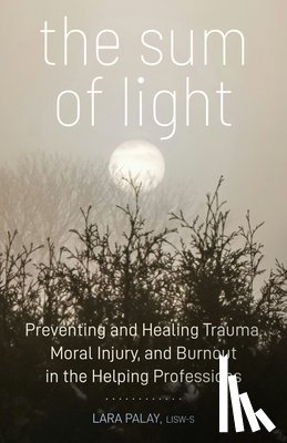 Palay, Lara - The Sum of Light: Preventing and Healing Trauma, Moral Injury, and Burnout in the Helping Professions