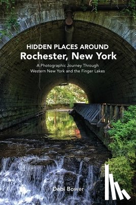 Bower, Debi - Hidden Places Around Rochester, New York: A Photographic Journey Through Western New York and the Finger Lakes