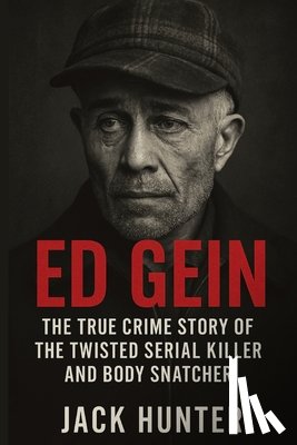 Hunter, Jack - Ed Gein: The True Crime Story of the Twisted Serial Killer and Body Snatcher