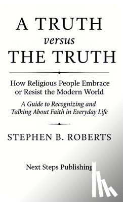 Roberts, Stephen B. - A Truth versus The Truth: How Religious People Embrace or Resist the Modern World