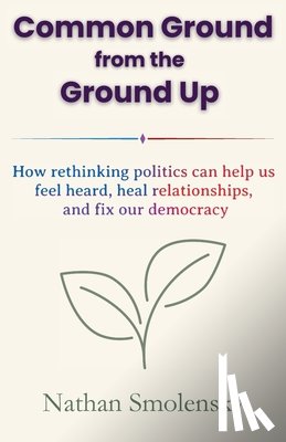 Smolensky, Nathan - Common Ground from the Ground Up: How rethinking politics can help us feel heard, heal relationships, and fix our democracy