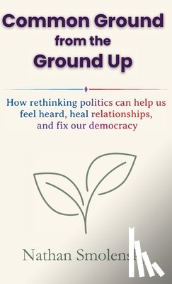 Smolensky, Nathan - Common Ground from the Ground Up: How rethinking politics can help us feel heard, heal relationships, and fix our democracy