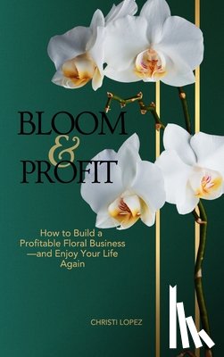 Lopez, Christi - Bloom and Profit: How to Build a Profitable Floral Business-and Enjoy Your Life Again