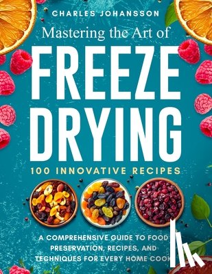 Johansson, Charles - Mastering The Art Of Freeze Drying: A Comprehensive Guide to Food Preservation, Recipes, and Techniques for Every Home Cook
