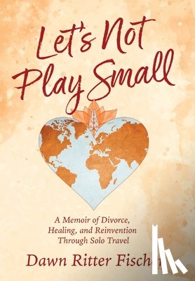 Ritter Fischer, Dawn - Let's Not Play Small: A Memoir of Divorce, Healing, and Reinvention Through Solo Travel