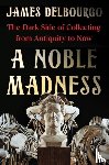 Delbourgo, James - A Noble Madness: The Dark Side of Collecting from Antiquity to Now