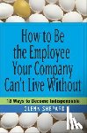 Shepard, Glenn - How to Be the Employee Your Company Can't Live Without