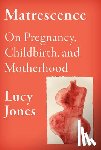 Jones, Lucy - Matrescence: On Pregnancy, Childbirth, and Motherhood