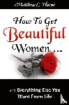 Horne, Matthew C - How to Get Beautiful Women and Everything Else You Want from Life