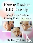 Carver, Jesslyn - How to ROCK at BJD Face-Ups: A Beginner's Guide to Painting Resin Doll Faces