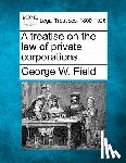 Field, George W. - A treatise on the law of private corporations.