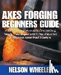 Wheeler, Nelson - Axes Forging Beginners Guide: A Step-by-step process to form cutting heads, treat edges, and fit handles even if you have never tried it before.