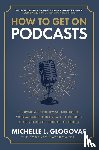 Glogovac, Michelle - How to Get on Podcasts: Cultivate Your Following, Strengthen Your Message, and Grow as a Thought Leader through Podcast Guesting