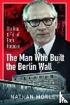 Morley, Nathan - The Man Who Built the Berlin Wall