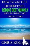 Rogers, Chris - How to Get Out Of Debt Fast: Reduce Debt Quickly With The Money You Currently Make