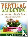 Hudson, Kelly T. - Vertical Gardening: A Complete Step By Step Guide for Beginners