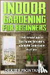 Montanez, Dexter - Indoor Gardening for Beginners: The Ultimate Guide to Starting and Maintaining a Beautiful Garden inside Your Home