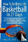 Wilson, James - How to Be Better At Basketball in 21 days