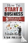 Phillips, Ryan - How To Start A Business: 5 Simple and Easy Steps To Start Your Business and Be S