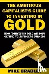 Bradley, Mike - The Ambitious Capitalist's Guide to Investing in GOLD: How to Invest in GOLD without Getting Your Fingers Burned!
