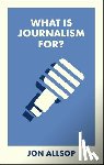 Allsop, Jon - What Is Journalism For?