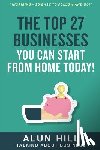 Hill, Alun - The Top 27 Businesses You Can Start From Home Today: "Inspiring - So Easy To Follow and Do!"