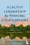 Irving, Justin A. - Healthy Leadership for Thriving Organizations – Creating Contexts Where People Flourish
