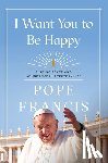 Francis, Pope - I Want You to Be Happy: Finding Peace and Abundance in Everyday Life