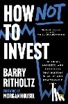 Ritholtz, Barry - How Not to Invest: The Ideas, Numbers, and Behaviors That Destroy Wealth--And How to Avoid Them