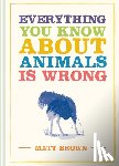 Brown, Matt - Everything You Know About Animals is Wrong