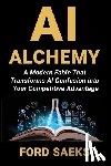 Saeks, Ford - AI Alchemy: A Modern Fable That Transforms AI Confusion into Your Competitive Advantage