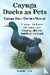Ruthersdale, Robert - Cayuga Ducks as Pets. Cayuga Duck Owners Manual. Cayuga Duck Pros and Cons, Care, Housing, Diet and Health All Included.
