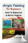 Goodman, Rose - Acrylic Painting For Beginners: How To Become A Better Painter