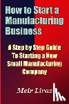 Liraz, Meir - How to Start a Manufacturing Business - A Step by Step Guide to Starting a New Small Manufacturing Company