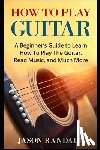 Randall, Jason - How To Play Guitar: A Beginner's Guide to Learn How To Play The Guitar, Read Music, and Much More