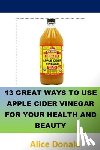Donald, Alice - 13 Great Ways To Use Apple Cider Vinegar For Your Health and Beauty: ...the essential handbook for Apple Cider Vinegar.