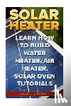 Fletcher, John - Solar Heater: Learn How To Build Water Heater, Air Heater, Solar Oven Tutorials
