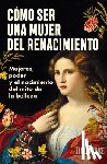 Burke, Jill - Cómo Ser Una Mujer del Renacimiento: Mujeres, Poder Y El Nacimiento del Mito de la Belleza / How to Be a Renaissance Woman