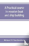 M Van Gaasbeek, Richard - A practical course in wooden boat and ship building, the fundamental principles and practical methods described in detail, especially written for carpenters and other woodworkers who desire to engage in boat or ship building, and as a textbook for s