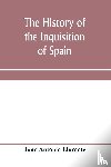 Antonio Llorente, Juan - The history of the inquisition of Spain, from the time of its establishment to the reign of Ferdinand VII. Composed from the original documents of the Archives of the Supreme council, and from those of subordinate tribunals of the Holy office