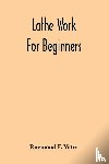F Yates, Raymond - Lathe Work For Beginners; A Practical Treatise On Lathe Work With Complete Instructions For Properly Using The Various Tools, Including Complete Directions For Wood And Metal Turning, Screw Cutting, Measuring Tools, Wood Turning, Metal Spinning, Etc