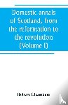 Chambers, Robert - Domestic annals of Scotland, from the reformation to the revolution (Volume I)