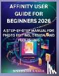 Cole, Sylvester T. - Affinity User Guide for Beginners 2026: A Step-By-Step Manual for Photo Editing, Design, and Publishing
