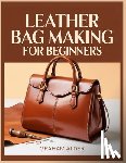 Alder, Graham - Leather Bag Making For Beginners: A Step-by-Step Guide to Hand-Stitched Construction, Leather Selection, Hardware Basics, and Measurement-Based Bag Bu