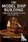 Harrington, Edward J. - The Model Ship Building Complete Beginner's Guide for Everyone: Step-by-Step Techniques, Tools, and Projects for Crafting Stunning Model Ships with Co