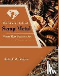 Rogers, Robert W. - The Secret Life of Scrap Metal: Where Rust Becomes Art