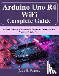 Peters, Jake S. - Arduino Uno R4 WiFi Complete Guide: In-Depth Coverage of Architecture, Peripherals, Networking, and Professional Applications