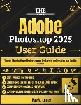 Lopez, Ray V. - The Adobe Photoshop 2025 User Guide: Tips and Tricks for Maximizing Performance, Productivity, and Unlocking Your Creative Potential
