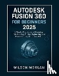 Morgan, Wilson - Autodesk Fusion 360 For Beginners 2025: A Step-by-Step Guide to Mastering 3D Modeling, Design, Engineering, and Manufacturing with Fusion 360