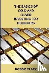 Clark, Roggie, Clark, Raj - The Basics of Gold and Silver Investing For Beginners